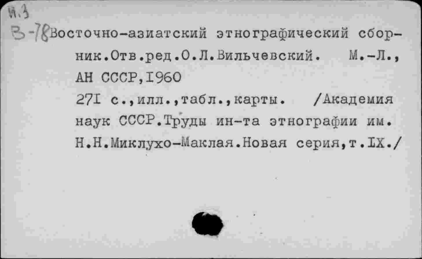 ﻿аз
-/^Восточно-азиатский этнографический сборник. Отв .ред.0.Л.Вильчевский.	М.-Л.,
АН СССР,1960 271 с.,илл.,табл.,карты. /Академия наук СССР.Труды ин-та этнографии им. Н.Н.Миклухо-Маклая.Новая серия,т.IX./